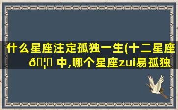 什么星座注定孤独一生(十二星座 🦅 中,哪个星座zui
易孤独终老)